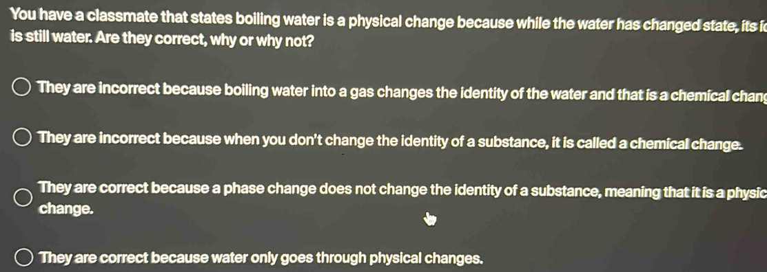 You have a classmate that states boiling water is a physical change because while the water has changed state, its i
is still water. Are they correct, why or why not?
They are incorrect because boiling water into a gas changes the identity of the water and that is a chemical chan
They are incorrect because when you don't change the identity of a substance, it is called a chemical change.
They are correct because a phase change does not change the identity of a substance, meaning that it is a physic
change.
They are correct because water only goes through physical changes.