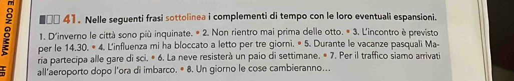 mì 
€ □□ 41. Nelle seguenti frasi sottolinea i complementi di tempo con le loro eventuali espansioni. 
8 1. D'inverno le città sono più inquinate. • 2. Non rientro mai prima delle otto. • 3. L'incontro è previsto 
per le 14.30.· 4. L'influenza mi ha bloccato a letto per tre giorni. • 5. Durante le vacanze pasquali Ma- 
ria partecipa alle gare di sci. • 6. La neve resisterà un paio di settimane. • 7. Per il traffico siamo arrivati 
allaeroporto dopo l’ora di imbarco. · 8 . Un giorno le cose cambieranno...