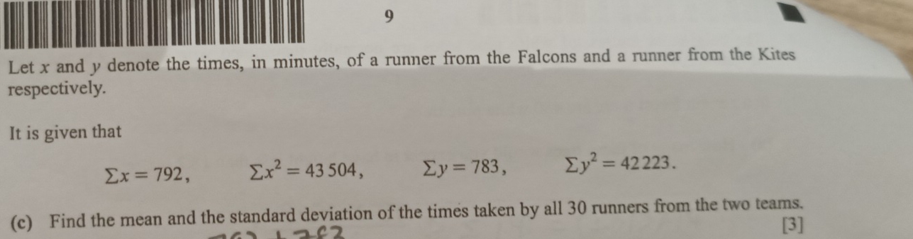 Let x and y denote the times, in minutes, of a runner from the Falcons and a runner from the Kites 
respectively. 
It is given that
sumlimits x=792, sumlimits x^2=43504, sumlimits y=783, sumlimits y^2=42223. 
(c) Find the mean and the standard deviation of the times taken by all 30 runners from the two teams. 
[3]