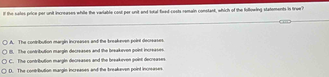 If the sales price per unit increases while the variable cost per unit and total fixed costs remain constant, which of the following statements is true?
A. The contribution margin increases and the breakeven point decreases.
B. The contribution margin decreases and the breakeven point increases.
C. The contribution margin decreases and the breakeven point decreases.
D. The contribution margin increases and the breakeven point increases.