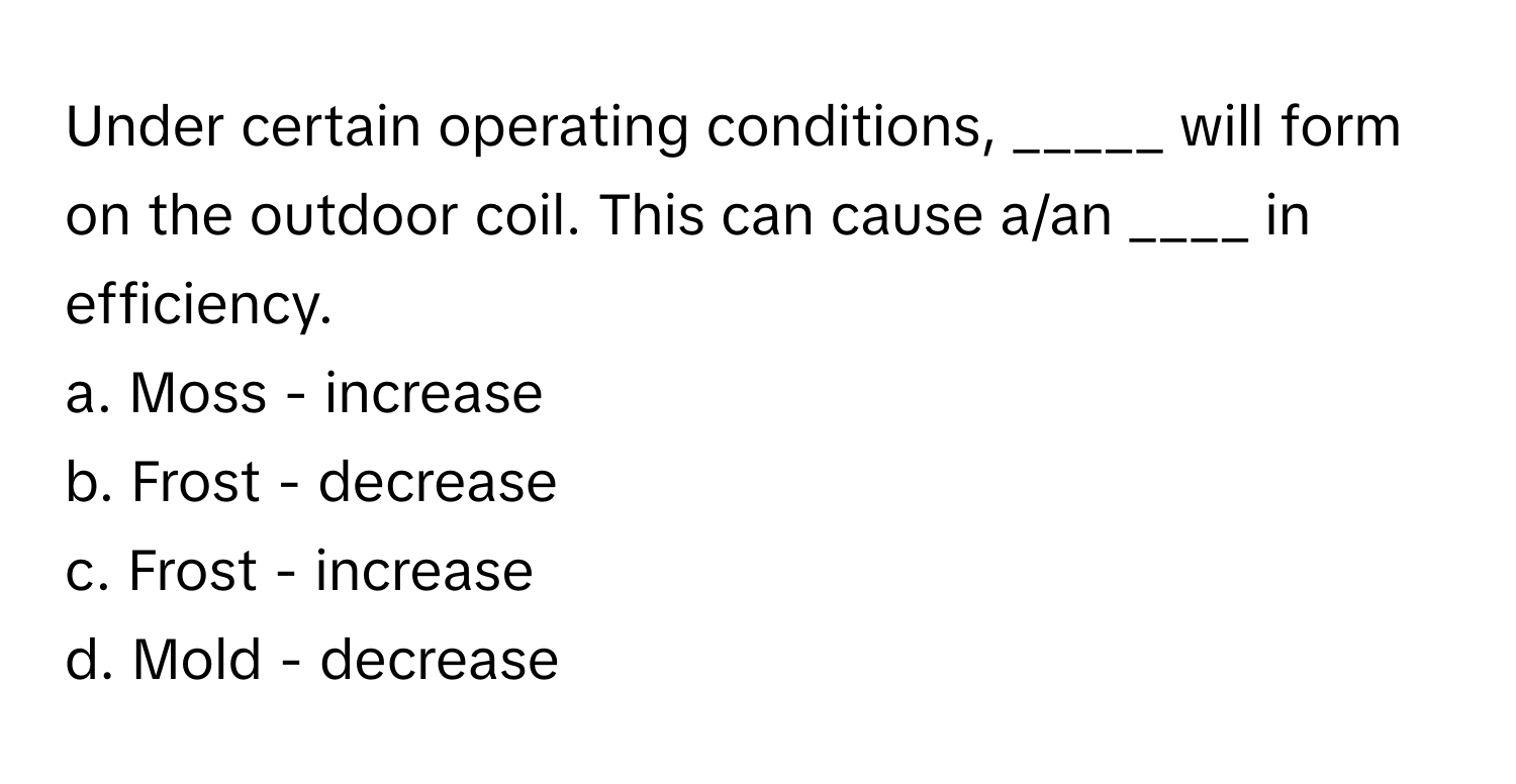 Under certain operating conditions, _____ will form on the outdoor coil. This can cause a/an ____ in efficiency.

a. Moss - increase
b. Frost - decrease
c. Frost - increase
d. Mold - decrease