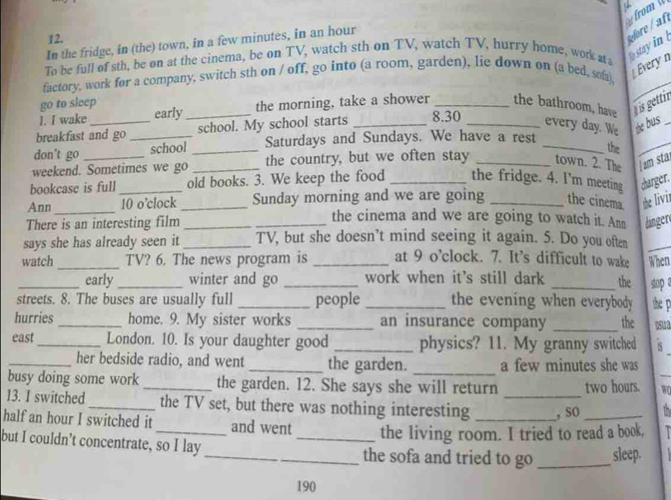 In the fridge, in (the) town, in a few minutes, in an hour
re 
To be full of sth, be on at the cinema, be on TV, watch sth on TV, watch TV, hurry home, work ata stay in 
Évery n 
_ 
factory, work for a company, switch sth on / off, go into (a room, garden), lie down on (a bed, sofa), 
go to sleep 
1. I wake early_ the morning, take a shower __the bathroom, have his gettin_ 
breakfast and go _school. My school starts_
8.30
every day. We he bus 
Saturdays and Sundays. We have a rest 
don't go school_ 
_the 
_ 
weekend. Sometimes we go _the country, but we often stay_ 
town. 2. The I am sta 
bookcase is full _old books. 3. We keep the food _the fridge. 4. I’m meeting charger. 
Ann _10 o’clock _Sunday morning and we are going _the cinema. the livir 
the cinema and we are going to watch it. Ann 
There is an interesting film __linger 
says she has already seen it_ 
TV, but she doesn’t mind seeing it again. 5. Do you often_ 
watch_ TV? 6. The news program is _at 9 o’clock. 7. It's difficult to wake When 
_early _winter and go _work when it's still dark _the stop a 
streets. 8. The buses are usually full _people _the evening when everybody the p 
hurries _home. 9. My sister works _an insurance company _the osua 
east _London. 10. Is your daughter good _physics? 11. My granny switched 5 
_her bedside radio, and went _the garden. _a few minutes she was 
busy doing some work_ the garden. 12. She says she will return two hours. _WO 
13. I switched_ the TV set, but there was nothing interesting__ 
, sO _tn 
half an hour I switched it _and went 
the living room. I tried to read a book, 
but I couldn’t concentrate, so I lay __the sofa and tried to go_ 
sleep.
190