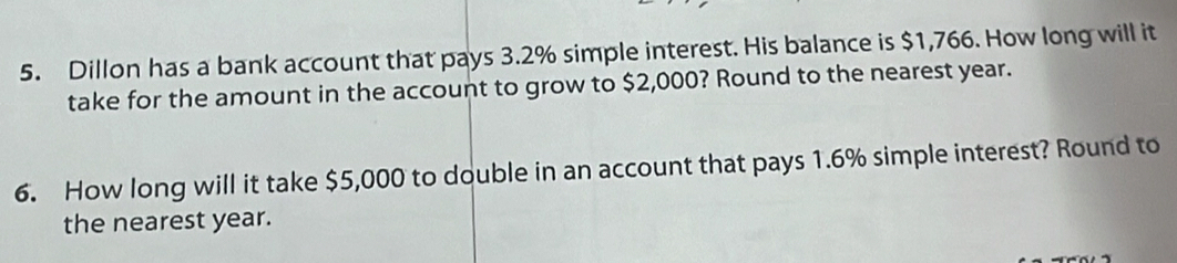 Dillon has a bank account that pays 3.2% simple interest. His balance is $1,766. How long will it 
take for the amount in the account to grow to $2,000? Round to the nearest year. 
6. How long will it take $5,000 to double in an account that pays 1.6% simple interest? Round to 
the nearest year.