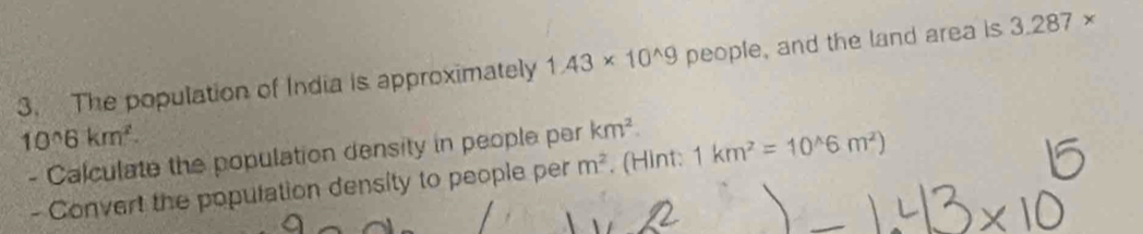 The population of India is approximately 1.43* 10^(wedge)9 people, and the land area is 3.287*
10^(wedge)6km^2. 
- Calculate the population density in people per km^2 1km^2=10^(wedge)6m^2)
- Convert the population density to people per m^2. (Hint: