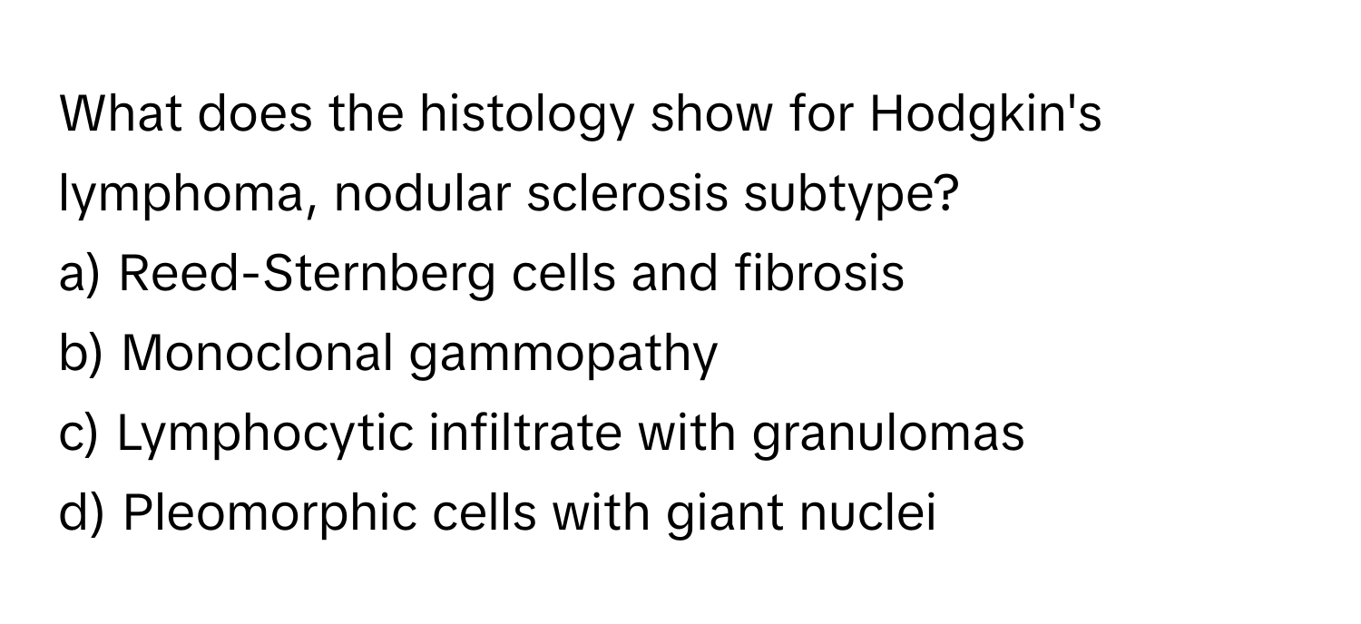 What does the histology show for Hodgkin's lymphoma, nodular sclerosis subtype?

a) Reed-Sternberg cells and fibrosis
b) Monoclonal gammopathy
c) Lymphocytic infiltrate with granulomas
d) Pleomorphic cells with giant nuclei