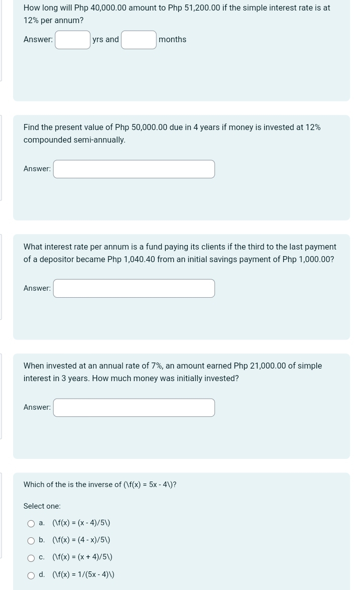 How long will Php 40,000.00 amount to Php 51,200.00 if the simple interest rate is at
12% per annum?
Answer: □ yrs and □ months
Find the present value of Php 50,000.00 due in 4 years if money is invested at 12%
compounded semi-annually.
Answer: □ 
What interest rate per annum is a fund paying its clients if the third to the last payment
of a depositor became Php 1,040.40 from an initial savings payment of Php 1,000.00?
Answer: □ 
When invested at an annual rate of 7%, an amount earned Php 21,000.00 of simple
interest in 3 years. How much money was initially invested?
Answer: □ 
Which of the is the inverse of (|f(x)=5x-4|) 7
Select one:
a. (/f(x)=(x-4)/5/)
b. (|f(x)=(4-x)/5|)
C. (/f(x)=(x+4)/5/)
d. (|f(x)=1/(5x-4)|)