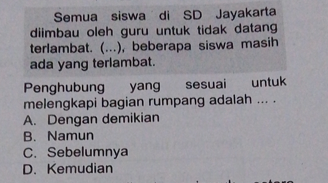 Semua siswa di SD Jayakarta
diimbau oleh guru untuk tidak datang
terlambat. (. (...), beberapa siswa masih
ada yang terlambat.
Penghubung yang sesuai untuk
melengkapi bagian rumpang adalah ... .
A. Dengan demikian
B. Namun
C. Sebelumnya
D. Kemudian