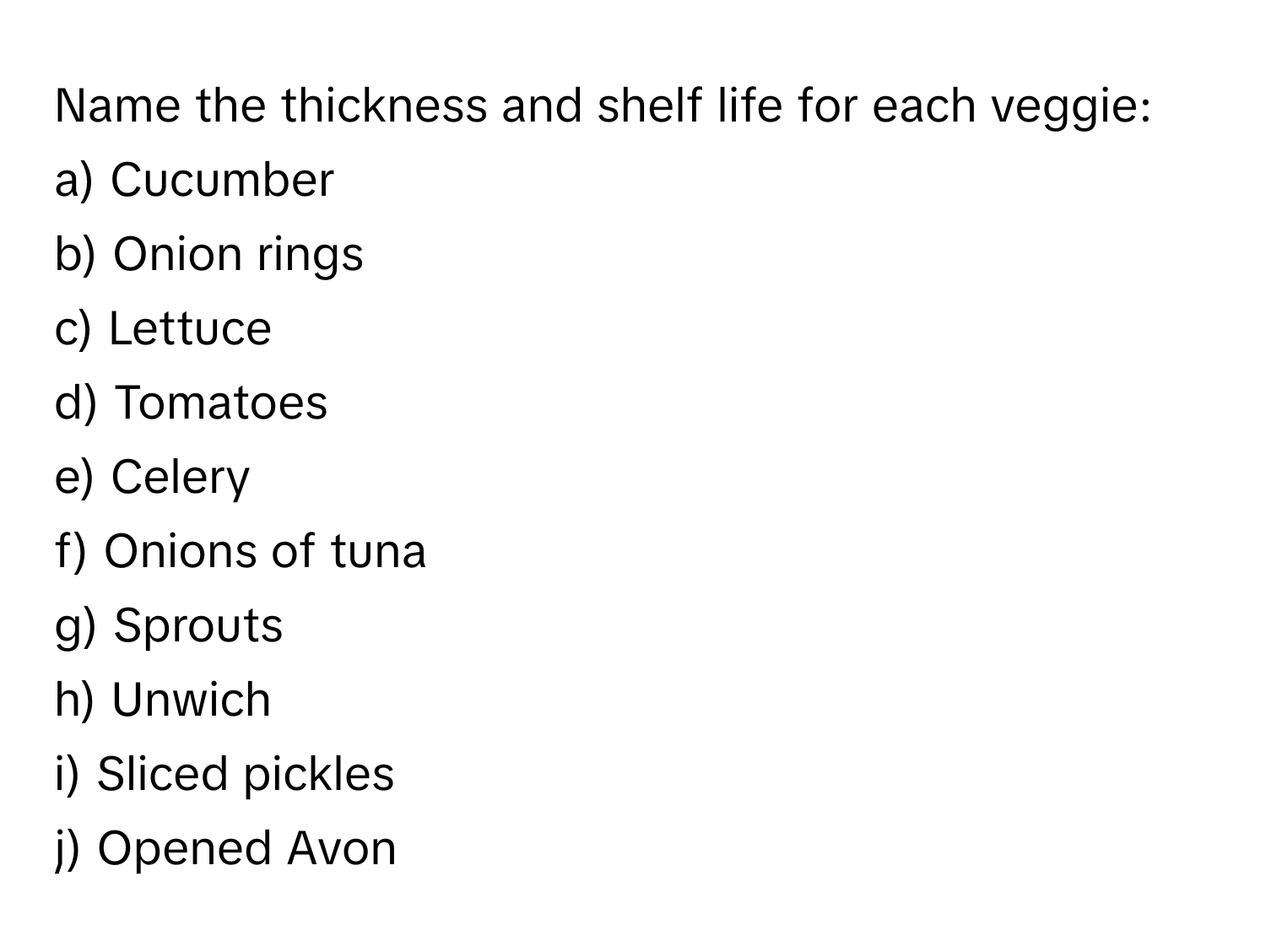 Name the thickness and shelf life for each veggie:

a) Cucumber 
b) Onion rings 
c) Lettuce 
d) Tomatoes 
e) Celery 
f) Onions of tuna 
g) Sprouts 
h) Unwich 
i) Sliced pickles 
j) Opened Avon