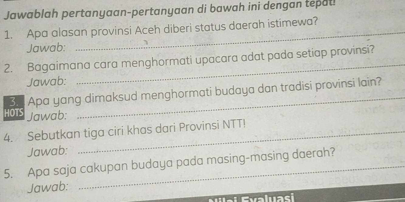 Jawablah pertanyaan-pertanyaan di bawah ini dengan tepat! 
_ 
1. Apa alasan provinsi Aceh diberi status daerah istimewa? 
Jawab: 
_ 
2. Bagaimana cara menghormati upacara adat pada setiap provinsi? 
Jawab: 
_ 
3. 1 Apa yang dimaksud menghormati budaya dan tradisi provinsi lain? 
HOTS Jawab: 
4. Sebutkan tiga ciri khas dari Provinsi NTT! 
Jawab: 
5. Apa saja cakupan budaya pada masing-masing daerah? 
Jawab: