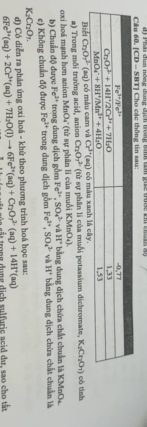 Phải đun nỏng dung dịch trong binh tam giác trước khi chuẩn độ
Câu 60. [CD- -SBT] Cho các thông tin sau:
Biết Cr_2O_7^((2-)(aq)cdelta maucam và Cr^3+)(aq) có màu xanh lá cây.
a) Trong môi trường acid, anion Cr_2O_7^((2-) (từ sự phân li của muối potassium dichromate, K_2)Cr_2O_7) có tính
oxi hoá mạnh hơn anion MnO_4 * (từ sự phân li của muối KMnO_4).
b) Chuẩn độ được Fe^(2+) trong dung dịch gồm Fe^(2+),SO_4^((2-) và H^+) bằng dung dịch chứa chất chuẩn là KMnO4.
c) Không chuẩn độ được Fe^(2+) trong dung dịch gồm Fe^(2+),SO_4^((2-) và H^+) bằng dung dịch chứa chất chuẩn là
K_2Cr_2O_7.
d) Có diễn ra phản ứng oxi hoá - khử theo phương trình hoá học sau:
6Fe^(3+)(aq)+2Cr^(3+)(aq)+7H_2O(l)to 6Fe^(2+)(aq)+Cr_2Or^(2-)(aq)+14H^+(aq) sắt trong dung dịch sulfuric acid dư, sao cho tất