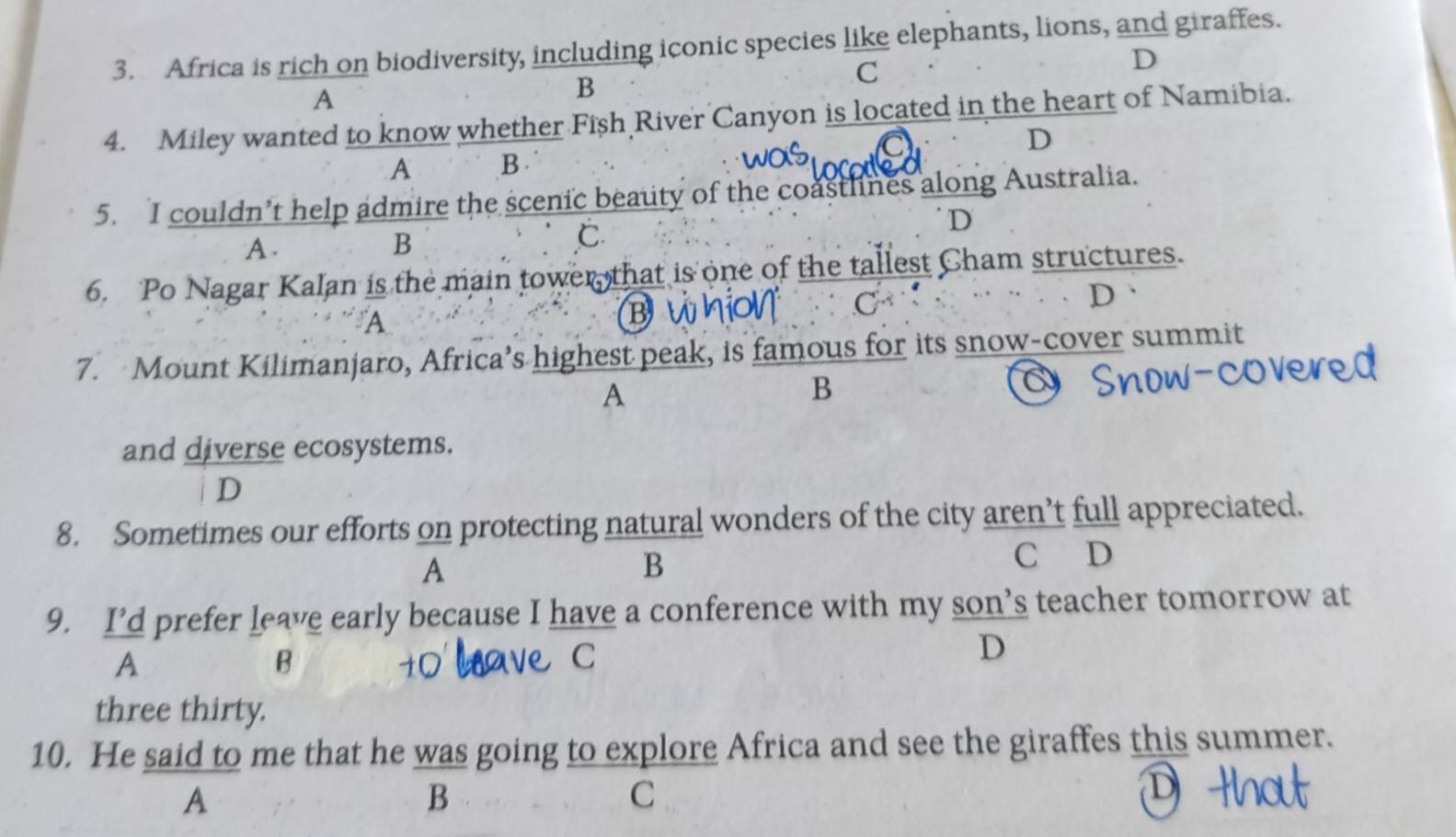 Africa is rich on biodiversity, including iconic species like elephants, lions, and giraffes.
C
D
A
B
4. Miley wanted to know whether Fish River Canyon is located in the heart of Namibia.
A B . D
5. I couldn’t help admire the scenic beauty of the coastlines along Australia.
D
A.
B
C
6. Po Nagar Kalan is the main tower, that is one of the tallest Cham structures.
D
A
B
C
7. Mount Kilimanjaro, Africa’s highest peak, is famous for its snow-cover summit
A
B
and diverse ecosystems.
D
8. Sometimes our efforts on protecting natural wonders of the city aren’t full appreciated.
A
B
C D
9. I’d prefer leave early because I have a conference with my son’s teacher tomorrow at
A
B
C
D
three thirty.
10. He said to me that he was going to explore Africa and see the giraffes this summer.
A
B
C