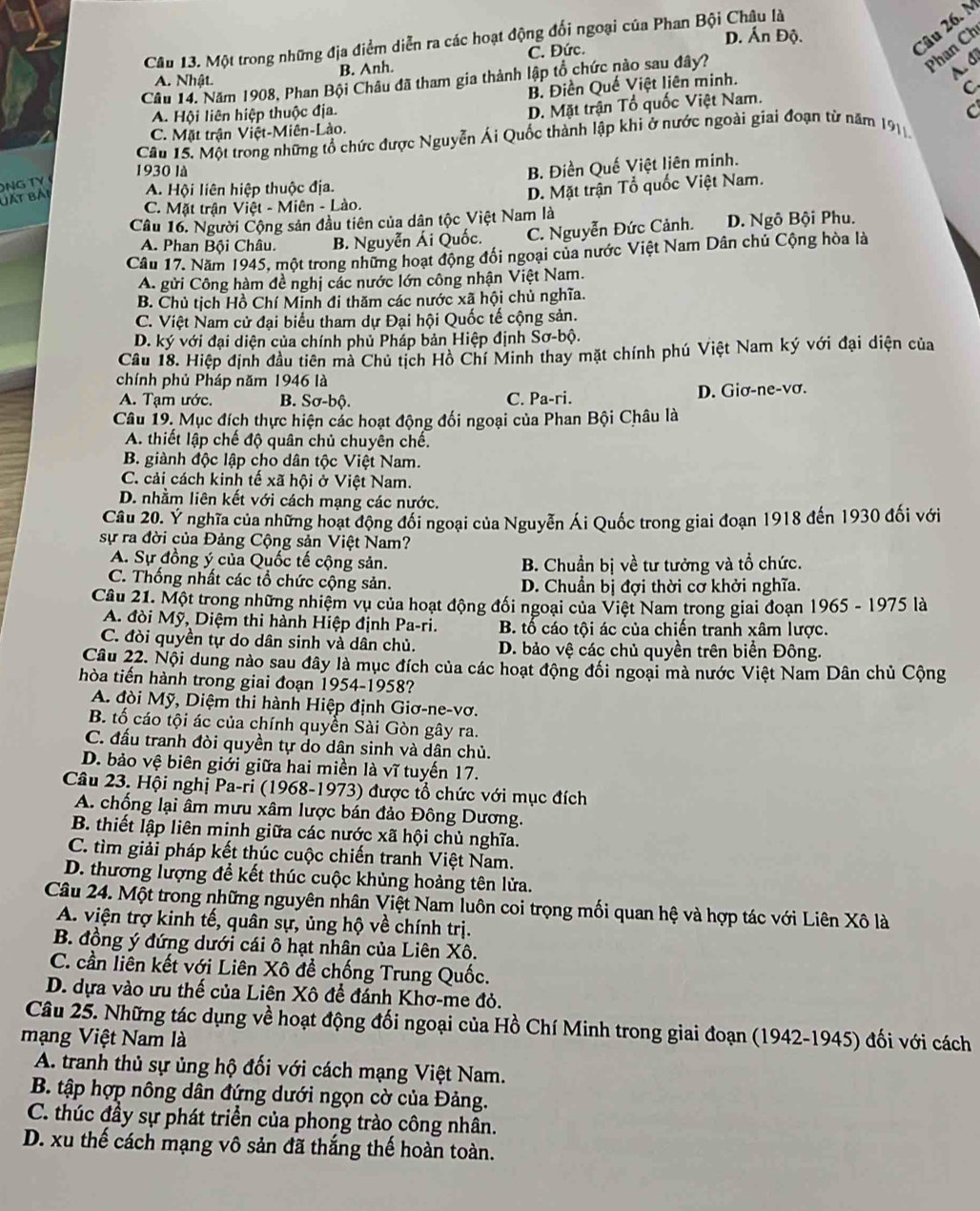 D. Ấn Độ.
Câu 26. N
Câu 13. Một trong những địa điểm diễn ra các hoạt động đối ngoại của Phan Bội Châu là
Phan Ch
C. Đức.
A. Nhật. B. Anh.
Câu 14. Năm 1908, Phan Bội Châu đã tham gia thành lập tổ chức nào sau đây?
A. đi
B. Điền Quế Việt liên minh.
C.
A. Hội liên hiệp thuộc địa.
C. Mặt trận Việt-Miên-Lào. D. Mặt trận Tổ quốc Việt Nam.
Câu 15. Một trong những tổ chức được Nguyễn Ái Quốc thành lập khi ở nước ngoài giai đoạn từ năm 191
1930 là
NG TY
C. Mặt trận Việt - Miên - Lào. D. Mặt trận Tổ quốc Việt Nam.
đất bải
A. Hội liên hiệp thuộc địa. B. Điền Quế Việt liên minh.
Câu 16. Người Cộng sản đầu tiên của dân tộc Việt Nam là D. Ngô Bội Phu.
A. Phan Bội Châu. B. Nguyễn Ái Quốc. C. Nguyễn Đức Cảnh.
Câu 17. Năm 1945, một trong những hoạt động đối ngoại của nước Việt Nam Dân chủ Cộng hòa là
A. gửi Công hàm đề nghị các nước lớn công nhận Việt Nam.
B. Chủ tịch Hồ Chí Minh đi thăm các nước xã hội chủ nghĩa.
C. Việt Nam cử đại biểu tham dự Đại hội Quốc tế cộng sản.
D. ký với đại diện của chính phủ Pháp bản Hiệp định Sơ-bộ.
Câu 18. Hiệp định đầu tiên mà Chủ tịch Hồ Chí Minh thay mặt chính phú Việt Nam ký với đại diện của
chính phủ Pháp năm 1946 là
A. Tạm ước. B. Sơ-bộ. C. Pa-ri. D. Giơ-ne-vơ.
Câu 19. Mục đích thực hiện các hoạt động đối ngoại của Phan Bội Châu là
A. thiết lập chế độ quân chủ chuyên chế.
B. giành độc lập cho dân tộc Việt Nam.
C. cải cách kinh tế xã hội ở Việt Nam.
D. nhằm liên kết với cách mạng các nước.
Câu 20. Ý nghĩa của những hoạt động đối ngoại của Nguyễn Ái Quốc trong giai đoạn 1918 đến 1930 đối với
sự ra đời của Đảng Cộng sản Việt Nam?
A. Sự đồng ý của Quốc tế cộng sản. B. Chuẩn bị về tư tưởng và tổ chức.
C. Thống nhất các tổ chức cộng sản. D. Chuẩn bị đợi thời cơ khởi nghĩa.
Câu 21. Một trong những nhiệm vụ của hoạt động đối ngoại của Việt Nam trong giai đoạn 1965 - 1975 là
A. đòi Mỹ, Diệm thi hành Hiệp định Pa-ri. B. tổ cáo tội ác của chiến tranh xâm lược.
C. đòi quyền tự do dân sinh và dân chủ.  D. bảo vệ các chủ quyền trên biển Đông.
Câu 22. Nội dung nào sau đây là mục đích của các hoạt động đối ngoại mà nước Việt Nam Dân chủ Cộng
hòa tiến hành trong giai đoạn 1954-1958?
A. đòi Mỹ, Diệm thi hành Hiệp định Giơ-ne-vơ.
B. tố cáo tội ác của chính quyển Sài Gòn gây ra.
C. đấu tranh đòi quyền tự do dân sinh và dân chủ.
D. bảo vệ biên giới giữa hai miền là vĩ tuyến 17.
Câu 23. Hội nghị Pa-ri (1968-1973) được tổ chức với mục đích
A. chống lại âm mưu xâm lược bán đảo Đông Dương.
B. thiết lập liên minh giữa các nước xã hội chủ nghĩa.
C. tìm giải pháp kết thúc cuộc chiến tranh Việt Nam.
D. thương lượng để kết thúc cuộc khủng hoảng tên lửa.
Câu 24. Một trong những nguyên nhân Việt Nam luôn coi trọng mối quan hệ và hợp tác với Liên Xô là
A. viện trợ kinh tế, quân sự, ủng hộ về chính trị.
B. đồng ý đứng dưới cái ô hạt nhân của Liên Xô.
C. cần liên kết với Liên Xô để chống Trung Quốc.
D. dựa vào ưu thế của Liên Xô để đánh Khơ-me đỏ.
Câu 25. Những tác dụng về hoạt động đối ngoại của Hồ Chí Minh trong giai đoạn (1942-1945) đối với cách
mạng Việt Nam là
A. tranh thủ sự ủng hộ đối với cách mạng Việt Nam.
B. tập hợp nông dân đứng dưới ngọn cờ của Đảng.
C. thúc đầy sự phát triển của phong trào công nhân.
D. xu thế cách mạng vô sản đã thắng thế hoàn toàn.