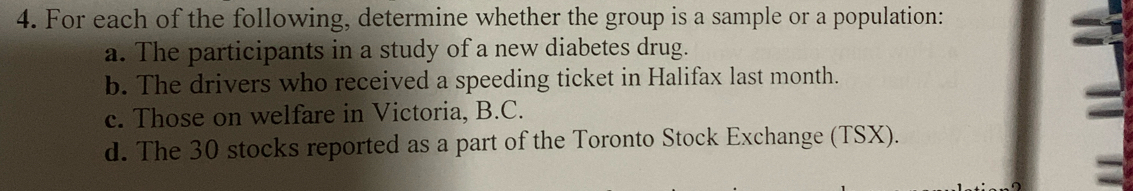 For each of the following, determine whether the group is a sample or a population: 
a. The participants in a study of a new diabetes drug. 
b. The drivers who received a speeding ticket in Halifax last month. 
c. Those on welfare in Victoria, B.C. 
d. The 30 stocks reported as a part of the Toronto Stock Exchange (TSX).