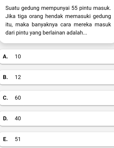 Suatu gedung mempunyai 55 pintu masuk.
Jika tiga orang hendak memasuki gedung
itu, maka banyaknya cara mereka masuk
dari pintu yang berlainan adalah...
A. 10
B. 12
C. 60
D. 40
E. 51