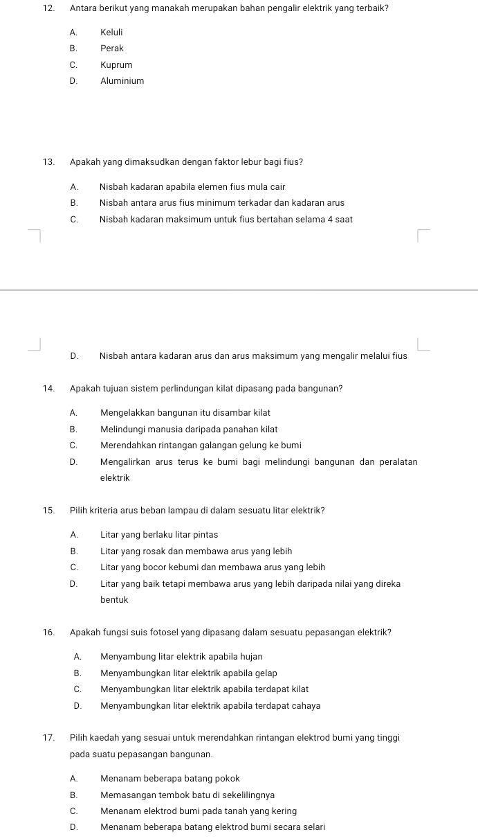 Antara berikut yang manakah merupakan bahan pengalir elektrik yang terbaik?
A. Keluli
B. Perak
C. Kuprum
D. Aluminium
13. Apakah yang dimaksudkan dengan faktor lebur bagi fius?
A. Nisbah kadaran apabila elemen fius mula cair
B. Nisbah antara arus fius minimum terkadar dan kadaran arus
C. Nisbah kadaran maksimum untuk fius bertahan selama 4 saat
D. Nisbah antara kadaran arus dan arus maksimum yang mengalir melalui fius
14. Apakah tujuan sistem perlindungan kilat dipasang pada bangunan?
A. Mengelakkan bangunan itu disambar kilat
B. Melindungi manusia daripada panahan kilat
C. Merendahkan rintangan galangan gelung ke bumi
D. Mengalirkan arus terus ke bumi bagi melindungi bangunan dan peralatan
elektrik
15. Pilih kriteria arus beban lampau di dalam sesuatu litar elektrik?
A. Litar yang berlaku litar pintas
B. Litar yang rosak dan membawa arus yang lebih
C. Litar yang bocor kebumi dan membawa arus yang lebih
D. Litar yang baik tetapi membawa arus yang lebih daripada nilai yang direka
bentuk
16. Apakah fungsi suis fotosel yang dipasang dalam sesuatu pepasangan elektrik?
A. Menyambung litar elektrik apabila hujan
B. Menyambungkan litar elektrik apabila gelap
C. Menyambungkan litar elektrik apabila terdapat kilat
D. Menyambungkan litar elektrik apabila terdapat cahaya
17. Pilih kaedah yang sesuai untuk merendahkan rintangan elektrod bumi yang tinggi
pada suatu pepasangan bangunan.
A. Menanam beberapa batang pokok
B. Memasangan tembok batu di sekelilingnya
C. Menanam elektrod bumi pada tanah yang kering
D. Menanam beberapa batang elektrod bumi secara selari