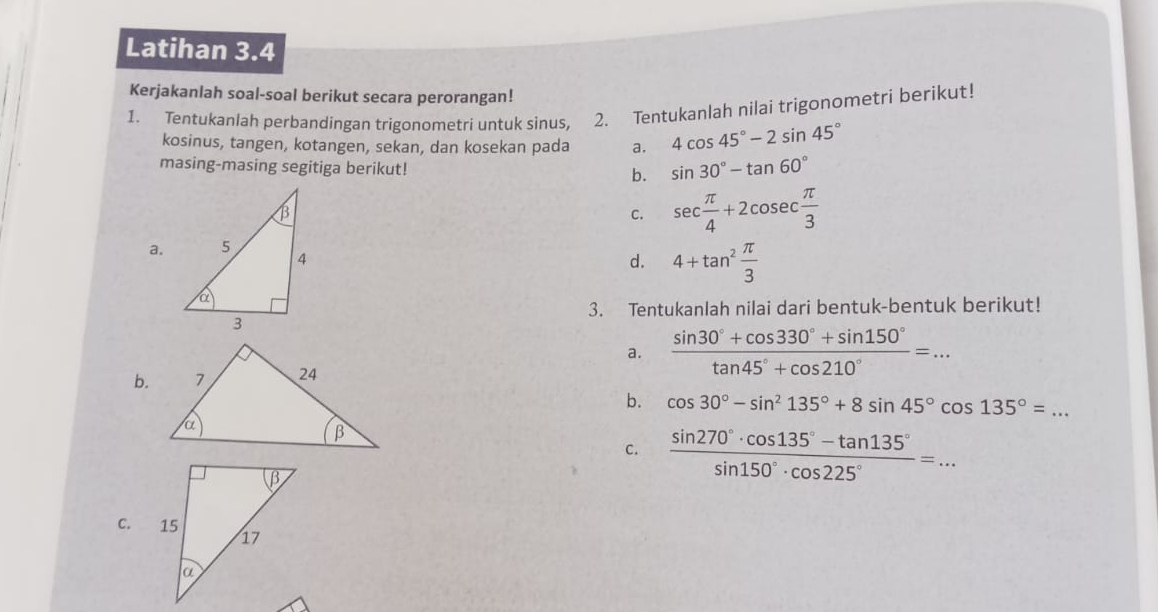 Latihan 3.4 
Kerjakanlah soal-soal berikut secara perorangan! 
1. Tentukanlah perbandingan trigonometri untuk sinus, 2. Tentukanlah nilai trigonometri berikut! 
kosinus, tangen, kotangen, sekan, dan kosekan pada a. 4cos 45°-2sin 45°
masing-masing segitiga berikut! b. sin 30°-tan 60°
C. sec  π /4 +2cosec  π /3 
a. 
d. 4+tan^2 π /3 
3. Tentukanlah nilai dari bentuk-bentuk berikut! 
a. 
b.  (sin 30°+cos 330°+sin 150°)/tan 45°+cos 210° =... 
b. cos 30°-sin^2135°+8sin 45°cos 135°=... _ 
C.  (sin 270°· cos 135°-tan 135°)/sin 150°· cos 225° =... 
C.