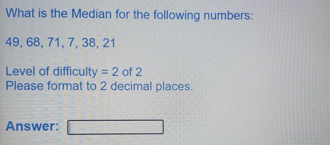 What is the Median for the following numbers:
49, 68, 71, 7, 38, 21
Level of difficulty = 2 of 2
Please format to 2 decimal places. 
Answer:
□°