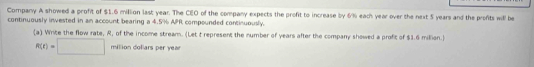 Company A showed a profit of $1.6 million last year. The CEO of the company expects the profit to increase by 6% each year over the next 5 years and the profits will be 
continuously invested in an account bearing a 4.5% APR compounded continuously. 
(a) Write the flow rate, R, of the income stream. (Let t represent the number of years after the company showed a profit of $1.6 million.)
R(t)=□ million dollars per year