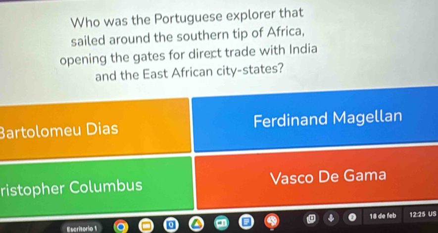 Who was the Portuguese explorer that
sailed around the southern tip of Africa,
opening the gates for direct trade with India
and the East African city-states?
Bartolomeu Dias Ferdinand Magellan
ristopher Columbus Vasco De Gama
Escritorio 1 18 de feb 12:25 US