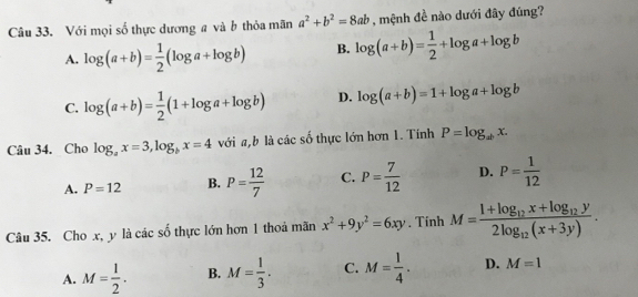 Với mọi số thực dương # và b thỏa mãn a^2+b^2=8ab , mệnh đề nào dưới đây đúng?
A. log (a+b)= 1/2 (log a+log b) B. log (a+b)= 1/2 +log a+log b
C. log (a+b)= 1/2 (1+log a+log b) D. log (a+b)=1+log a+log b
Câu 34. Cho log _ax=3, log _bx=4 với a, b là các số thực lớn hơn 1. Tính P=log _abx.
A. P=12 B. P= 12/7  C. P= 7/12  D. P= 1/12 
Câu 35. Cho x, y là các số thực lớn hơn 1 thoả mãn x^2+9y^2=6xy. Tinh M=frac 1+log _12x+log _12y2log _12(x+3y).
A. M= 1/2 . B. M= 1/3 . C. M= 1/4 . D. M=1