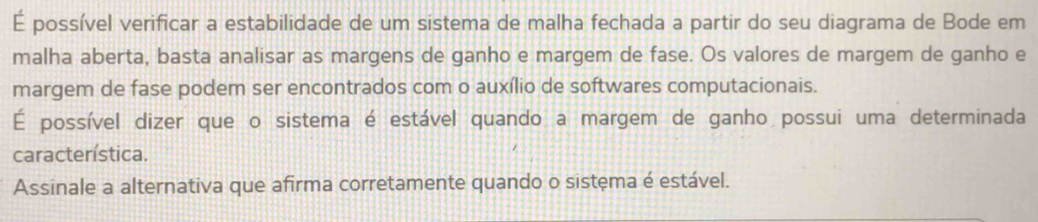 É possível verificar a estabilidade de um sistema de malha fechada a partir do seu diagrama de Bode em 
malha aberta, basta analisar as margens de ganho e margem de fase. Os valores de margem de ganho e 
margem de fase podem ser encontrados com o auxílio de softwares computacionais. 
É possível dizer que o sistema é estável quando a margem de ganho possui uma determinada 
característica. 
Assinale a alternativa que afirma corretamente quando o sistema é estável.