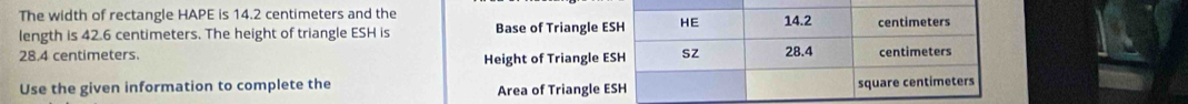 The width of rectangle HAPE is 14.2 centimeters and the 
length is 42.6 centimeters. The height of triangle ESH is Base of Triangle E
28.4 centimeters. 
Height of Triangle E
Use the given information to complete the Area of Triangle