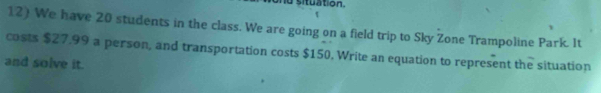 situation. 
12) We have 20 students in the class. We are going on a field trip to Sky Žone Trampoline Park. It 
costs $27.99 a person, and transportation costs $150. Write an equation to represent the situation 
and solve it.