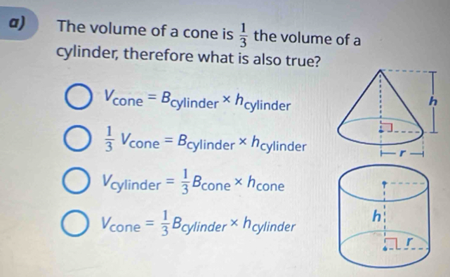 The volume of a cone is  1/3  the volume of a
cylinder, therefore what is also true?
V_cone=B_cylinder* h_cylinder
 1/3 V_cone=B_cylinder* h_cylinder
V_cylinder= 1/3 B_cone* h_cone
V_cone= 1/3 B_cylinder* h_cylinder