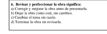 Revisar y perfeccionar la obra significa:
a) Corregir y mejorar la obra antes de presentarla.
b) Dejar la obra como está, sin cambios.
c) Cambiar el tema sin razón.
d) Terminar la obra sin revisarla.