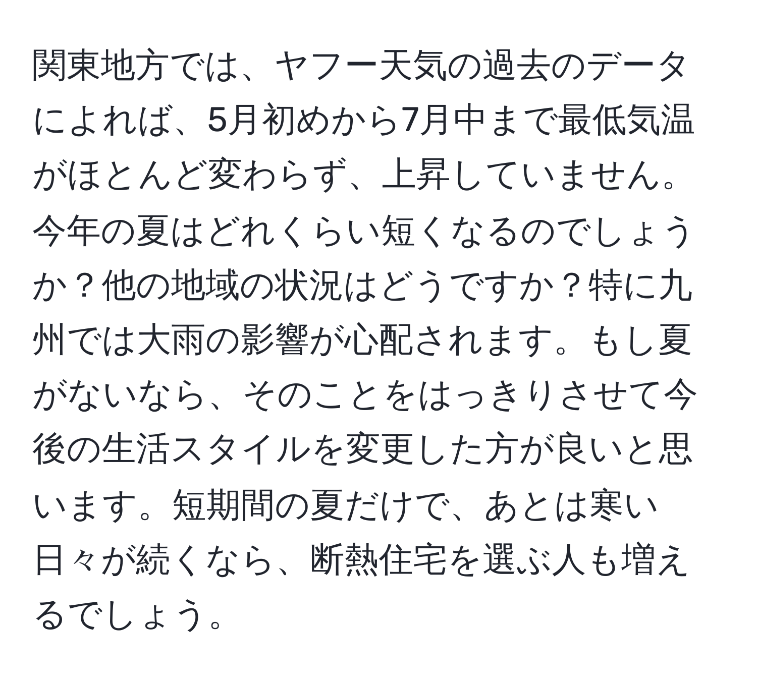 関東地方では、ヤフー天気の過去のデータによれば、5月初めから7月中まで最低気温がほとんど変わらず、上昇していません。今年の夏はどれくらい短くなるのでしょうか？他の地域の状況はどうですか？特に九州では大雨の影響が心配されます。もし夏がないなら、そのことをはっきりさせて今後の生活スタイルを変更した方が良いと思います。短期間の夏だけで、あとは寒い日々が続くなら、断熱住宅を選ぶ人も増えるでしょう。