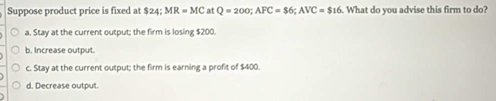 Suppose product price is fixed at $24;.^circ  MR=MC at Q=200; AFC=$6; AVC=$16. What do you advise this firm to do?
a. Stay at the current output; the firm is losing $200.
b. Increase output.
c. Stay at the current output; the firm is earning a profit of $400.
d. Decrease output.