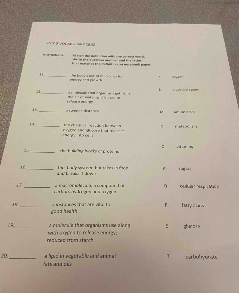 VOCABULARY QUIZ
Instructions: Match the definition with the correct word.
Write the question number and the letter
that matches the definition on notebook paper.
11. _the body's use of molecules for oxygen
K
energy and growth
L digestive system
12. _a molecule that organisms get from
the air or water and is used to
release energy
13. _a sweet substance amino acids
M
14. _the chemical reaction between N metabolism
oxygen and glucose that releases
energy into cells
vitamins
15 _the building blocks of proteins
16. _the body system that takes in food P sugars
and breaks it down
17. _a macromolecule; a compound of Q cellular respiration
carbon, hydrogen and oxygen
18. _substances that are vital to R fatty acids
good health
19._ a molecule that organisms use along S glucose
with oxygen to release energy;
reduced from starch
20._ a lipid in vegetable and animal T carbohydrate
fats and oils