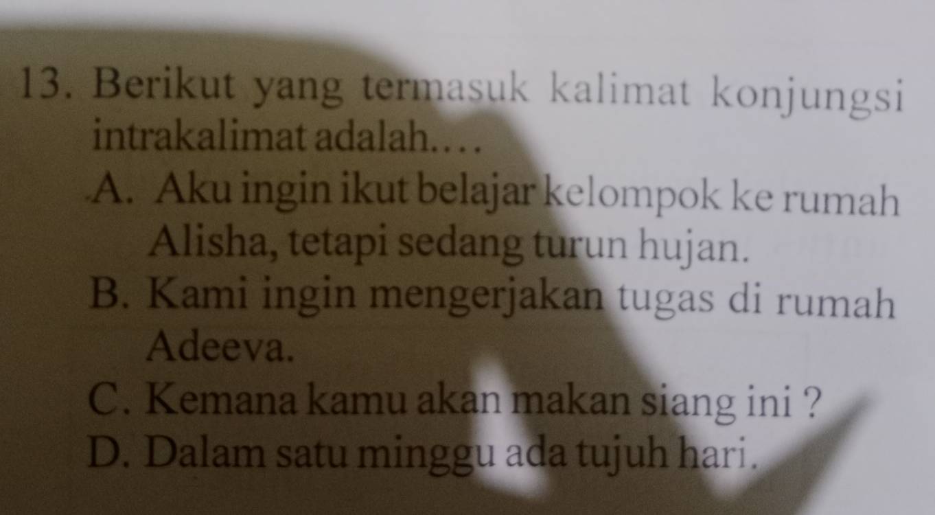 Berikut yang termasuk kalimat konjungsi
intrakalimat adalah.. .
A. Aku ingin ikut belajar kelompok ke rumah
Alisha, tetapi sedang turun hujan.
B. Kami ingin mengerjakan tugas di rumah
Adeeva.
C. Kemana kamu akan makan siang ini ?
D. Dalam satu minggu ada tujuh hari.