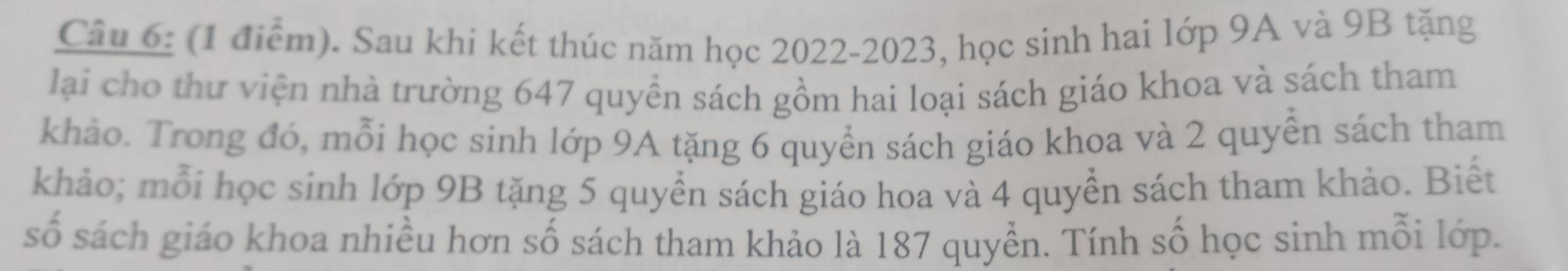 Sau khi kết thúc năm học 2022-2023, học sinh hai lớp 9A và 9B tặng 
lại cho thư viện nhà trường 647 quyển sách gồm hai loại sách giáo khoa và sách tham 
khảo. Trong đó, mỗi học sinh lớp 9A tặng 6 quyển sách giáo khoa và 2 quyền sách tham 
khảo; mỗi học sinh lớp 9B tặng 5 quyền sách giáo hoa và 4 quyền sách tham khảo. Biết 
số sách giáo khoa nhiều hơn số sách tham khảo là 187 quyền. Tính số học sinh mỗi lớp.