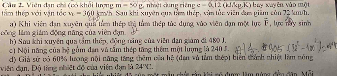 Viên đạn chì (có khổi lượng m=50g 3, nhiệt dung riêng c=0,12 (kJ/kg.K) bay xuyên vào một 
tấm thép với vận tốc v_0=360km/h a. Sau khi xuyên qua tẩm thép, vận tốc viên đạn giảm còn 72 km/h. 
a) Khi viên đạn xuyên qua tấm thép thì tấm thép tác dụng vào viên đạn một lực vector F , lực nay sinh 
công làm giảm động năng của viên đạn. 
b) Sau khi xuyên qua tầm thép, động năng của viên đạn giảm đi 480 J. 
c) Nội năng của hệ gồm đạn và tầm thép tăng thêm một lượng là 240 J. 
d) Giả sử có 60% lượng nội năng tăng thêm của hệ (đạn và tấm thép) biển thành nhiệt làm nóng 
viên đạn. Độ tăng nhiệt độ của viên đạn là 24°C. 
của một mẫu chất rắn khi nó được làm nóng đều dăn. Mỗi