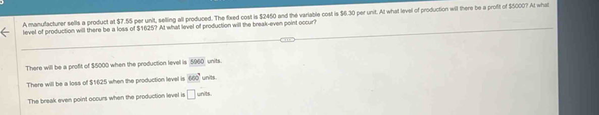 A manufacturer sells a product at $7.55 per unit, selling all produced. The fixed cost is $2450 and the variable cost is $6.30 per unit. At what level of production will there be a profit of $5000? At what
level of production will there be a loss of $1625? At what level of production will the break-even point occur?
There will be a profit of $5000 when the production level is 5960 units.
There will be a loss of $1625 when the production level is 660 units.
The break even point occurs when the production level is □ units.