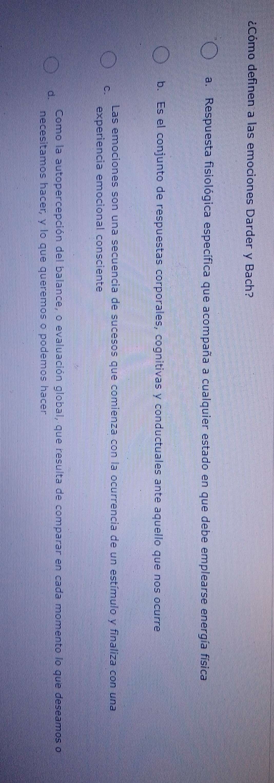 ¿Cómo definen a las emociones Darder y Bach?
a. Respuesta fisiológica específica que acompaña a cualquier estado en que debe emplearse energía física
b. Es el conjunto de respuestas corporales, cognitivas y conductuales ante aquello que nos ocurre
Las emociones son una secuencia de sucesos que comienza con la ocurrencia de un estímulo y finaliza con una
C. experiencia emocional consciente
d. Como la autopercepción del balance, o evaluación global, que resulta de comparar en cada momento lo que deseamos o
necesitamos hacer, y lo que queremos o podemos hacer