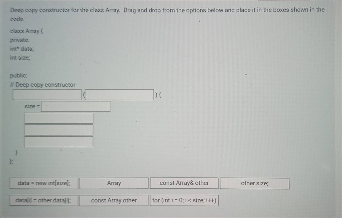 Deep copy constructor for the class Array. Drag and drop from the options below and place it in the boxes shown in the
code.
class Array 
private:
int* data;
int size;
public:
// Deep copy constructor
|) 
size - =□ 
□  

data = new int[size]; Array const Array& other other.size;
data[i] = other.data [i]; const Array other for (int i=0; i size;i +)