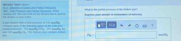 MISSED THIS? Watch 
KCV. Mixtures of Gases and Partial Pressures, 
/WE. Total Pressure and Partial Pressures; Read What is the partial pressure of the helium gas? 
Section 6.6. You can click on the Review link to access 
the section in your eText Express your answer in millimeters of mercury. 
A gas mixture with a total pressure of 745 mmHg
□ sqrt[□](□ ) Asumlimits phi
contains each of the following gases at the indicated ? 
partial pressures: 112 mmHg CO_2 , 231 mmHg Ar. 
and 149 mmHg O_2 The mixture also contains helium mmHg
gas.
P_Be=