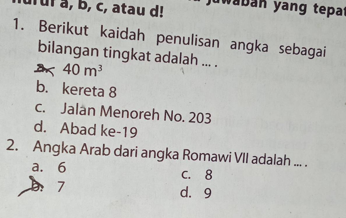 urur a, b, c, atau d!
juwabán yang tepat
1. Berikut kaidah penulisan angka sebagai
bilangan tingkat adalah ... .
a 40m^3
b. kereta 8
c. Jalan Menoreh No. 203
d. Abad ke- 19
2. Angka Arab dari angka Romawi VII adalah ... .
a. 6 C. 8
b： 7
d. 9