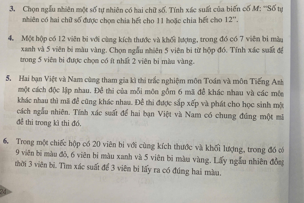 Chọn ngẫu nhiên một số tự nhiên có hai chữ số. Tính xác suất của biến cố M: “Số tự 
nhiên có hai chữ số được chọn chia hết cho 11 hoặc chia hết cho 12 '. 
4. Một hộp có 12 viên bi với cùng kích thước và khối lượng, trong đó có 7 viên bi màu 
xanh và 5 viên bi màu vàng. Chọn ngẫu nhiên 5 viên bi từ hộp đó. Tính xác suất để 
trong 5 viên bi được chọn có ít nhất 2 viên bi màu vàng. 
5. Hai bạn Việt và Nam cùng tham gia kì thi trắc nghiệm môn Toán và môn Tiếng Anh 
một cách độc lập nhau. Đề thi của mỗi môn gồm 6 mã đề khác nhau và các môn 
khác nhau thì mã đề cũng khác nhau. Đề thi được sắp xếp và phát cho học sinh một 
cách ngẫu nhiên. Tính xác suất để hai bạn Việt và Nam có chung đúng một mã 
đề thi trong kì thi đó. 
6. Trong một chiếc hộp có 20 viên bi với cùng kích thước và khối lượng, trong đó có
9 viên bi màu đỏ, 6 viên bi màu xanh và 5 viên bi màu vàng. Lấy ngẫu nhiên đồng 
thời 3 viên bi. Tìm xác suất để 3 viên bi lấy ra có đúng hai màu. 
24