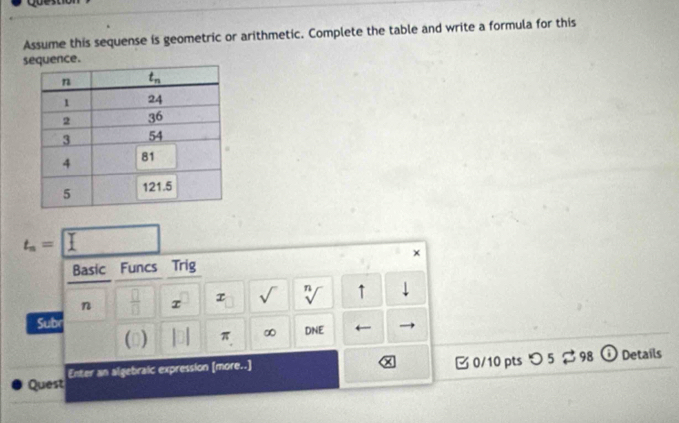 Assume this sequense is geometric or arithmetic. Complete the table and write a formula for this
sce.
t_n=□
×
Basic Funcs Trig
n  □ /□   τ τ sqrt() sqrt[n]() ↑
Sub DNE ←
() π ∞
Quest Enter an algebraic expression [more..]  0/10 pts つ 5 $ 98 D Details