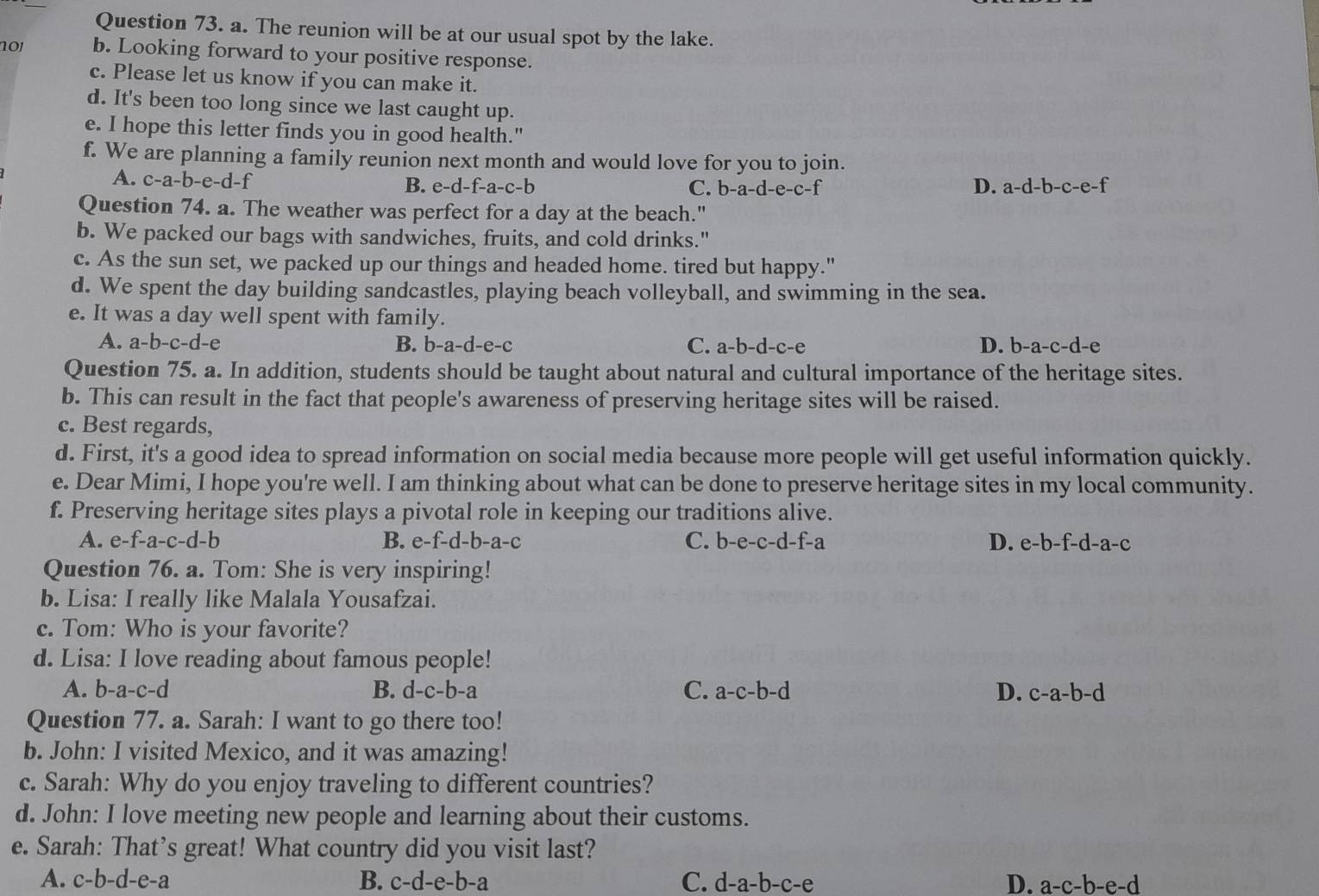 The reunion will be at our usual spot by the lake.
n0j b. Looking forward to your positive response.
c. Please let us know if you can make it.
d. It's been too long since we last caught up.
e. I hope this letter finds you in good health."
f. We are planning a family reunion next month and would love for you to join.
A. c-a-b-e-d- e-d-f-a-c-b C. b-a-d-e-c-f D. a-d-b-c-e-f
B. 
Question 74. a. The weather was perfect for a day at the beach."
b. We packed our bags with sandwiches, fruits, and cold drinks."
c. As the sun set, we packed up our things and headed home. tired but happy."
d. We spent the day building sandcastles, playing beach volleyball, and swimming in the sea.
e. It was a day well spent with family.
A. a-b-c-d-e B. b-a-d-e-c C. a-b-d-c-e D. b-a-c-d-e
Question 75. a. In addition, students should be taught about natural and cultural importance of the heritage sites.
b. This can result in the fact that people's awareness of preserving heritage sites will be raised.
c. Best regards,
d. First, it's a good idea to spread information on social media because more people will get useful information quickly.
e. Dear Mimi, I hope you're well. I am thinking about what can be done to preserve heritage sites in my local community.
f. Preserving heritage sites plays a pivotal role in keeping our traditions alive.
A. e-f-a-c-d-b B. e- f-d-b-a-c C. b-e-c-d-f-a D. e-b-f-d-a-c
Question 76. a. Tom: She is very inspiring!
b. Lisa: I really like Malala Yousafzai.
c. Tom: Who is your favorite?
d. Lisa: I love reading about famous people!
A. b-a-c-d B. d-c-b-a C. a-c-b-d D. c-a-b-d
Question 77. a. Sarah: I want to go there too!
b. John: I visited Mexico, and it was amazing!
c. Sarah: Why do you enjoy traveling to different countries?
d. John: I love meeting new people and learning about their customs.
e. Sarah: That’s great! What country did you visit last?
A. c-b-d-e-a B. c-d-e-b-a C. d-a-b-c-e D. a-c-b-e-d