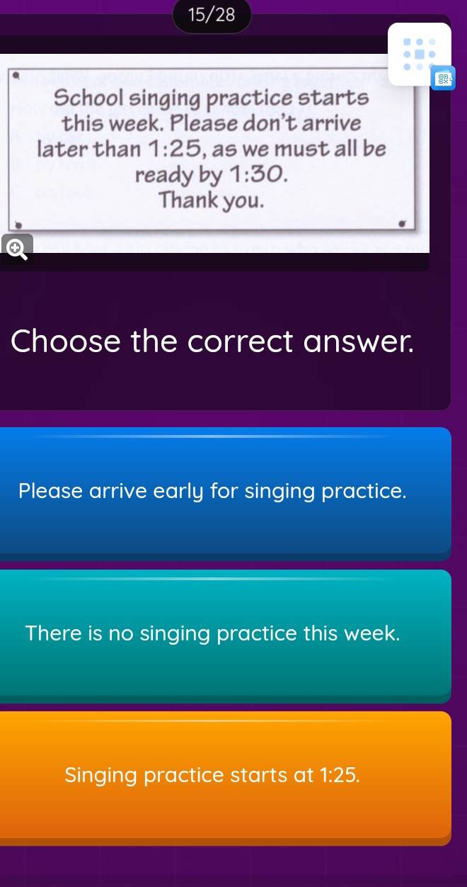 15/28
School singing practice starts
this week. Please don't arrive
later than 1:25 , as we must all be
ready by 1:30. 
Thank you.
④
Choose the correct answer.
Please arrive early for singing practice.
There is no singing practice this week.
Singing practice starts at 1:25.