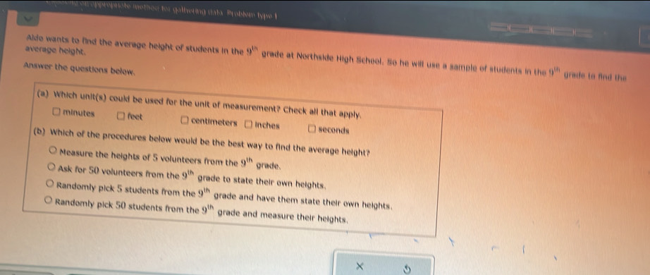 on  opproprote methed for gathering data. Problem type t
average height.
Aldo wants to find the average height of students in the 9^(th) grade at Northside High School. So he will use a sample of students in the 9^(th) grade to find the
Answer the questions below.
×