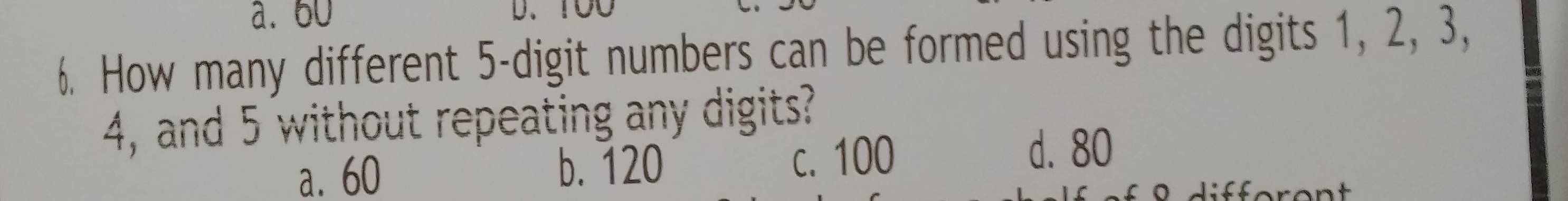 a. 60
6. How many different 5 -digit numbers can be formed using the digits 1, 2, 3,
4, and 5 without repeating any digits?
a. 60 b. 120 c. 100
d. 80