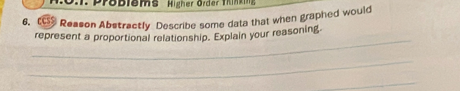 .. Problems Higher Order Thinkin 
6. CCSS Reason Abstractly Describe some data that when graphed would 
_ 
represent a proportional relationship. Explain your reasoning. 
_ 
_