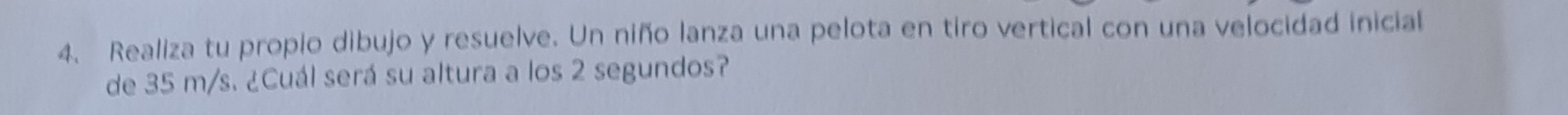 Realiza tu propio dibujo y resuelve. Un niño lanza una pelota en tiro vertical con una velocidad inicial 
de 35 m/s. ¿Cuál será su altura a los 2 segundos?