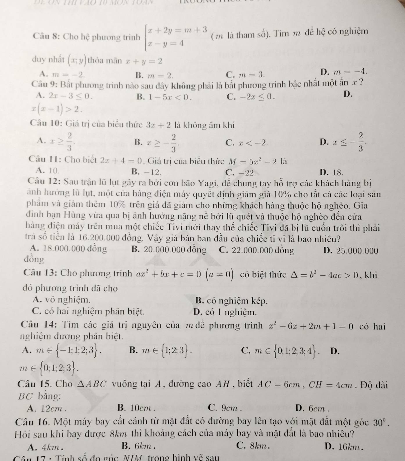 UMON
Câu 8: Cho hệ phương trình beginarrayl x+2y=m+3 x-y=4endarray. ( m là tham số). Tìm m để hệ có nghiệm
duy nhất (x,y) thỏa mãn x+y=2
A. m=-2. B. m=2. C. m=3.
D. m=-4.
Câu 9: Bắt phương trình nào sau dây không phải là bất phương trình bậc nhất một ẩn x ?
A. 2x-3≤ 0. B. 1-5x<0. C. -2x≤ 0.
D.
x(x-1)>2.
Câu 10: Giá trị của biểu thức 3x+2 là không âm khi
A. x≥  2/3 . x≥ - 2/3 . x≤ - 2/3 .
B.
C. x D.
Câu 11: Cho biết 2x+4=0. Giá trị của biểu thức M=5x^2-2la
A. 10. B. -12. C. -22. D. 18.
Câu 12: Sau trận lũ lụt gây ra bởi cơn bão Yagi, để chung tay hỗ trợ các khách hàng bị
ành hưởng lũ lụt, một cửa hàng điện máy quyết định giảm giá 10% cho tất cả các loại sản
phâm và giảm thêm 10% trên giá đã giảm cho những khách hàng thuộc hộ nghèo. Gia
đình bạn Hùng vừa qua bị ảnh hưởng nặng nề bởi lũ quét và thuộc hộ nghèo đến cửa
hàng điện máy trên mua một chiếc Tivi mới thay thế chiếc Tivi đã bị lũ cuốn trôi thì phải
trà số tiền là 16.200.000 đồng. Vậy giá bán ban đầu của chiếc ti vi là bao nhiêu?
A. 18.000.000 đồng B. 20.000.000 dồng C. 22.000.000 đồng D. 25.000.000
dồng
Câu 13: Cho phương trình ax^2+bx+c=0(a!= 0) có biệt thức △ =b^2-4ac>0 , khi
đó phương trình đã cho
A. vô nghiệm. B. có nghiệm kép.
C. có hai nghiệm phân biệt. D. có 1 nghiệm.
Câu 14: Tìm các giá trị nguyên của m để phương trình x^2-6x+2m+1=0 có hai
nghiệm dương phân biệt.
C.
A. m∈  -1;1;2;3 . B. m∈  1;2;3 . m∈  0;1;2;3;4 . D.
m∈  0;1;2;3 .
Câu 15. Cho △ ABC vuông tại A, đường cao AH , biết AC=6cm,CH=4cm Độ dài
BC bằng:
A. 12cm . B. 10cm . C. 9cm . D. 6cm .
Câu 16. Một máy bay cất cánh từ mặt đất có đường bay lên tạo với mặt đất một góc 30°.
Hỏi sau khi bay được 8km thì khoảng cách của máy bay và mặt đất là bao nhiêu?
A. 4km . B. 6km . C. 8km . D. 16km .
Tâu 17 : Tính số đo góc NIM, trong hình vẽ sau