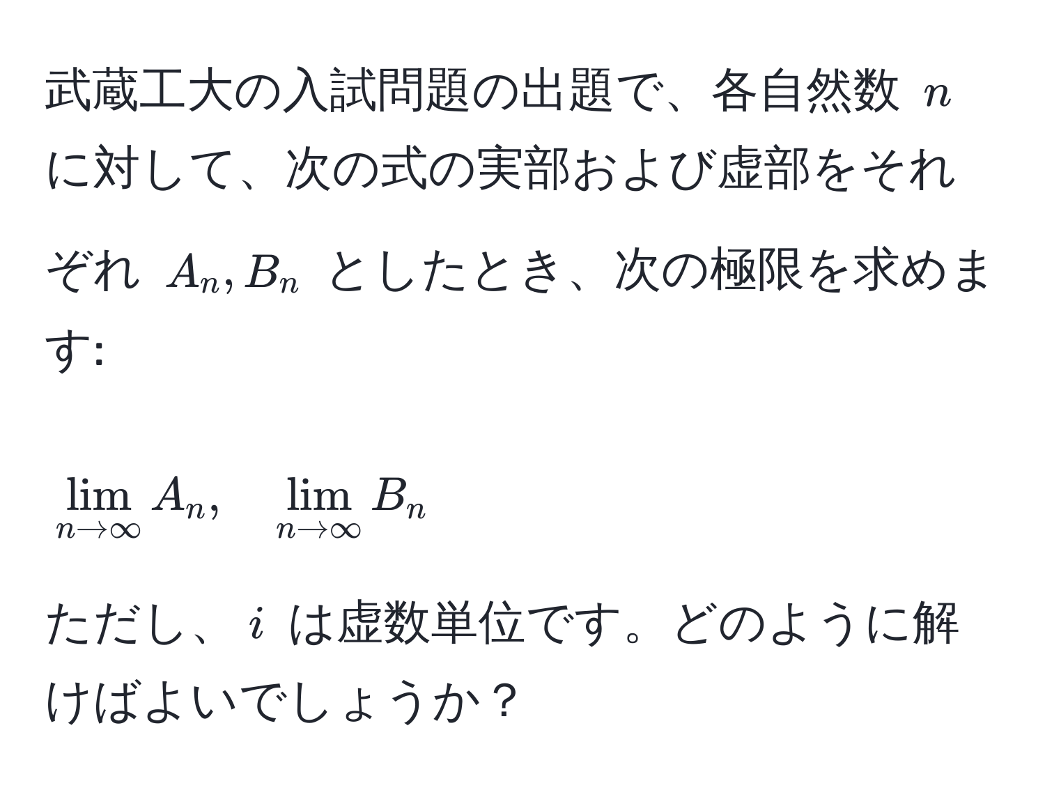 武蔵工大の入試問題の出題で、各自然数 ( n ) に対して、次の式の実部および虚部をそれぞれ ( A_n, B_n ) としたとき、次の極限を求めます:  
[
lim_n to ∈fty A_n, quad lim_n to ∈fty B_n
]

ただし、( i ) は虚数単位です。どのように解けばよいでしょうか？